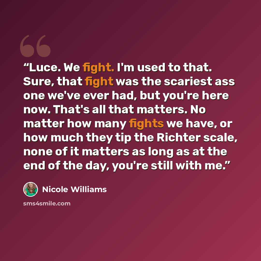 “Luce. We fight. I'm used to that. Sure, that fight was the scariest ass one we've ever had, but you're here now. That's all that matters. No matter how many fights we have, or how much they tip the Richter scale, none of it matters as long as at the end of the day, you're still with me.” quote by Nicole Williams