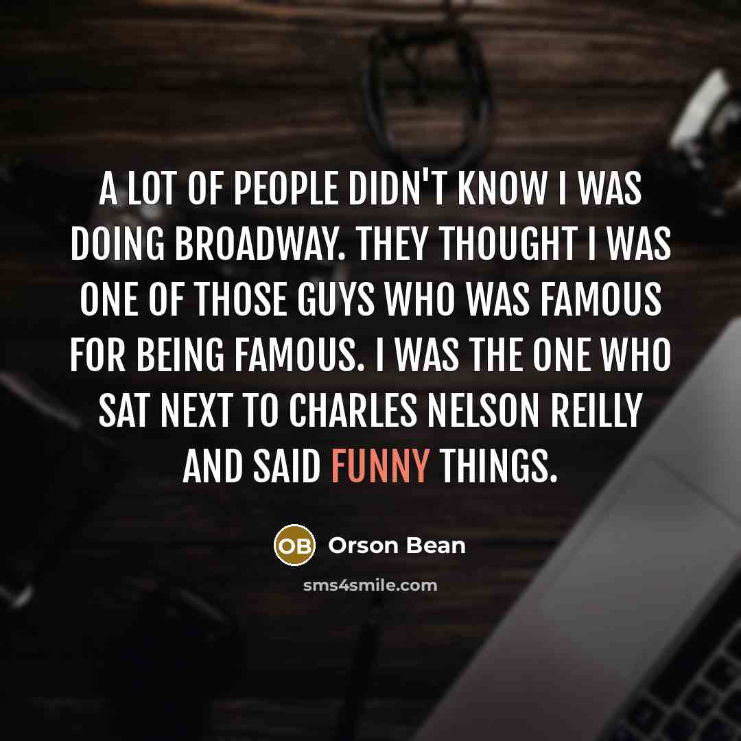 “A lot of people didn't know I was doing Broadway. They thought I was one of those guys who was famous for being famous. I was the one who sat next to Charles Nelson Reilly and said funny things.” quote by Orson Bean