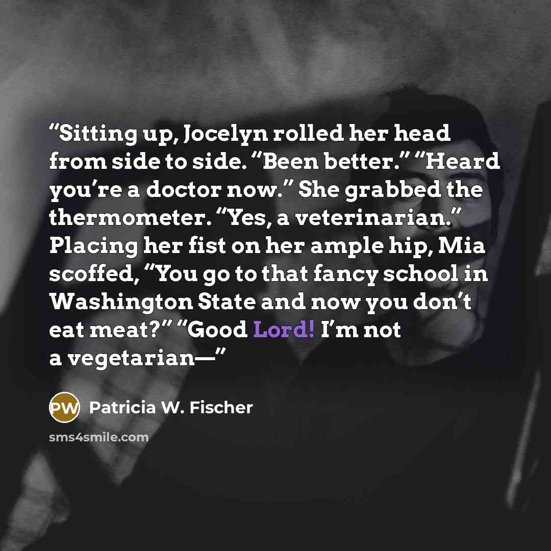 “Sitting up, Jocelyn rolled her head from side to side. “Been better.” “Heard you’re a doctor now.” She grabbed the thermometer. “Yes, a veterinarian.” Placing her fist on her ample hip, Mia scoffed, “You go to that fancy school in Washington State and now you don’t eat meat?” “Good Lord! I’m not a…” quote by Patricia W. Fischer
