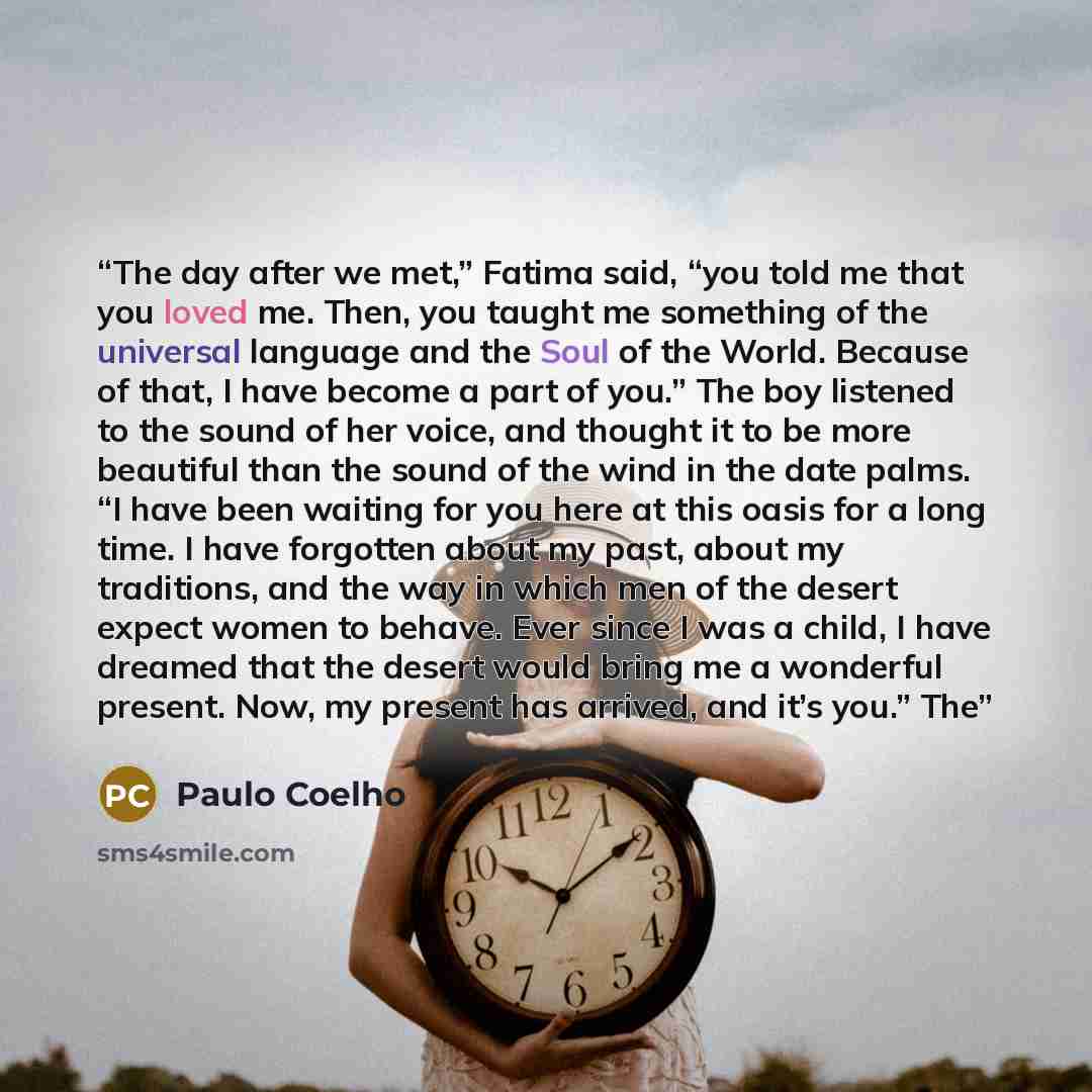 “The day after we met,” Fatima said, “you told me that you loved me. Then, you taught me something of the universal language and the Soul of the World. Because of that, I have become a part of you.” The boy listened to the sound of her voice, and thought it to be more beautiful than the sound of…” quote by Paulo Coelho