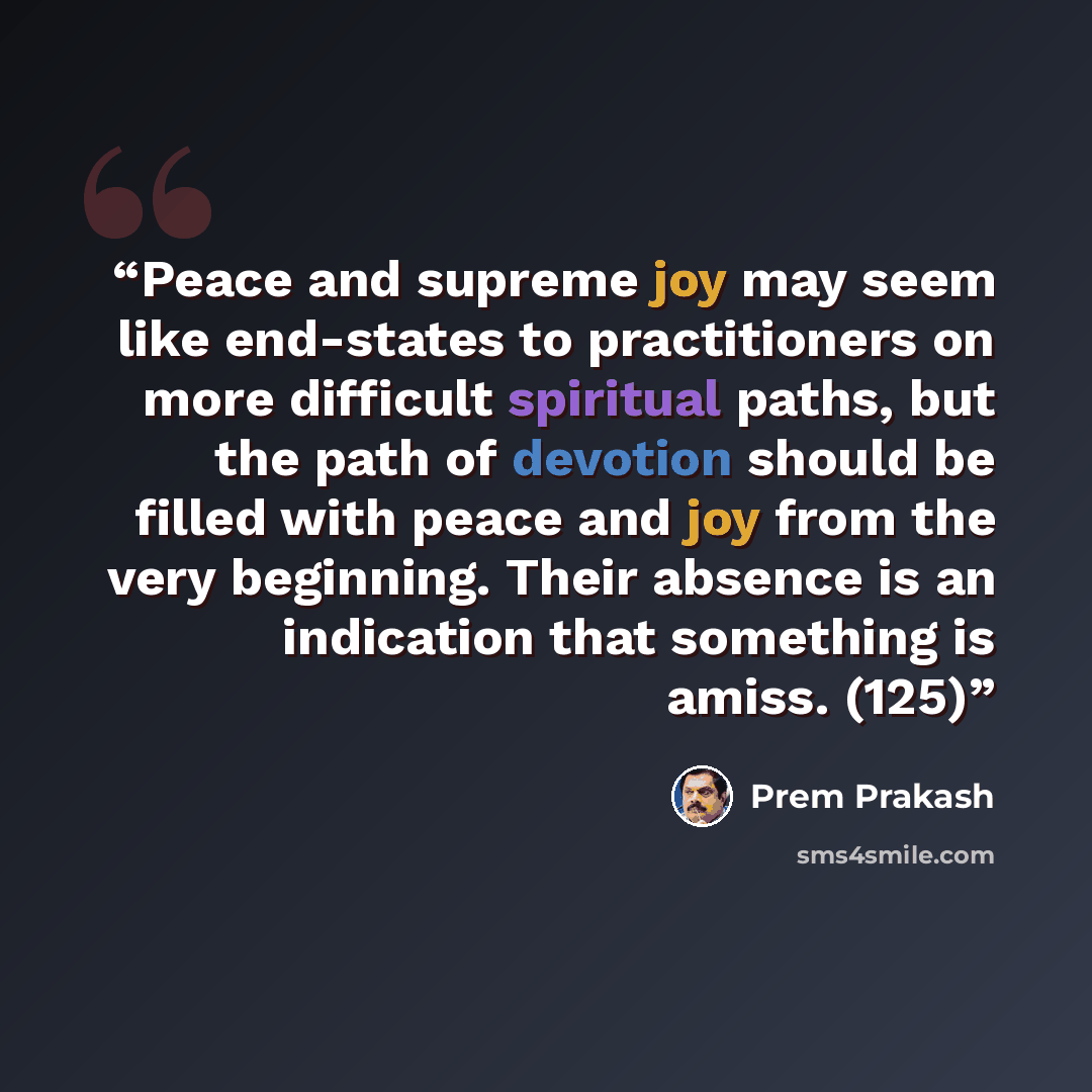 “Peace and supreme joy may seem like end-states to practitioners on more difficult spiritual paths, but the path of devotion should be filled with peace and joy from the very beginning. Their absence is an indication that something is amiss. (125)” quote by Prem Prakash
