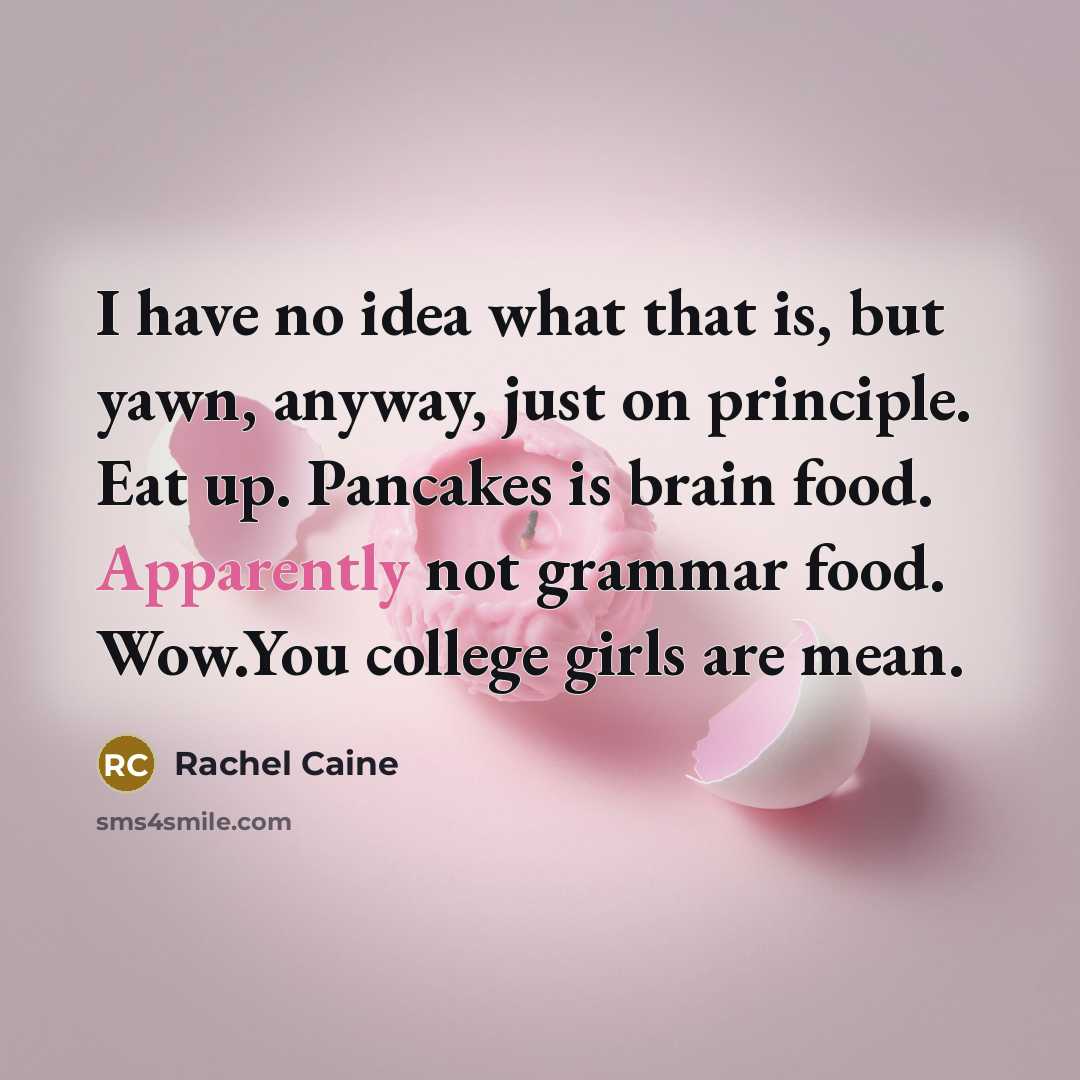 “I have no idea what that is, but yawn, anyway, just on principle. Eat up. Pancakes is brain food. Apparently not grammar food. Wow.You college girls are mean.” quote by Rachel Caine