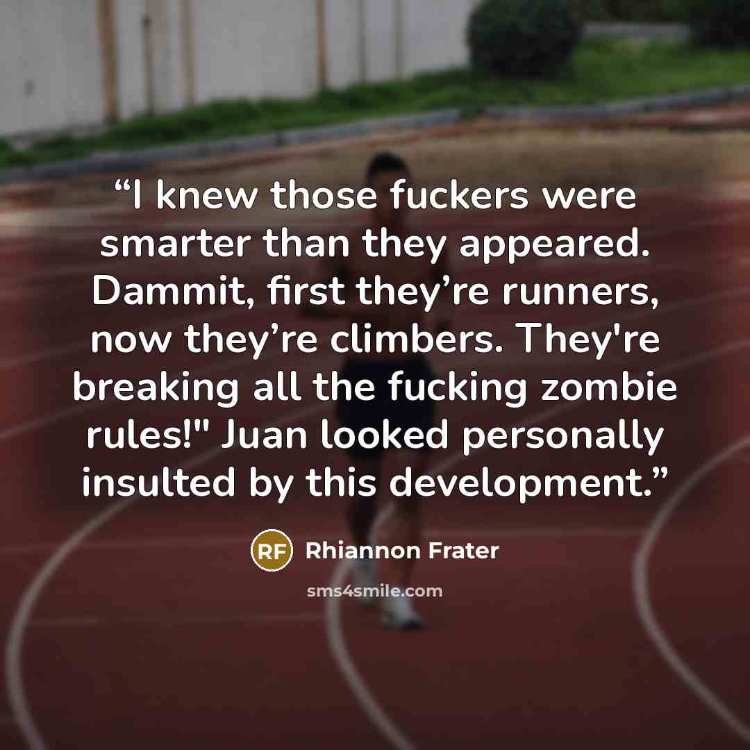 “I knew those fuckers were smarter than they appeared. Dammit, first they’re runners, now they’re climbers. They're breaking all the fucking zombie rules!" Juan looked personally insulted by this development.” quote by Rhiannon Frater