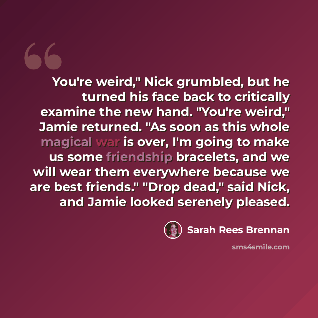 “You're weird," Nick grumbled, but he turned his face back to critically examine the new hand. "You're weird," Jamie returned. "As soon as this whole magical war is over, I'm going to make us some friendship bracelets, and we will wear them everywhere because we are best friends." "Drop dead," said…” quote by Sarah Rees Brennan