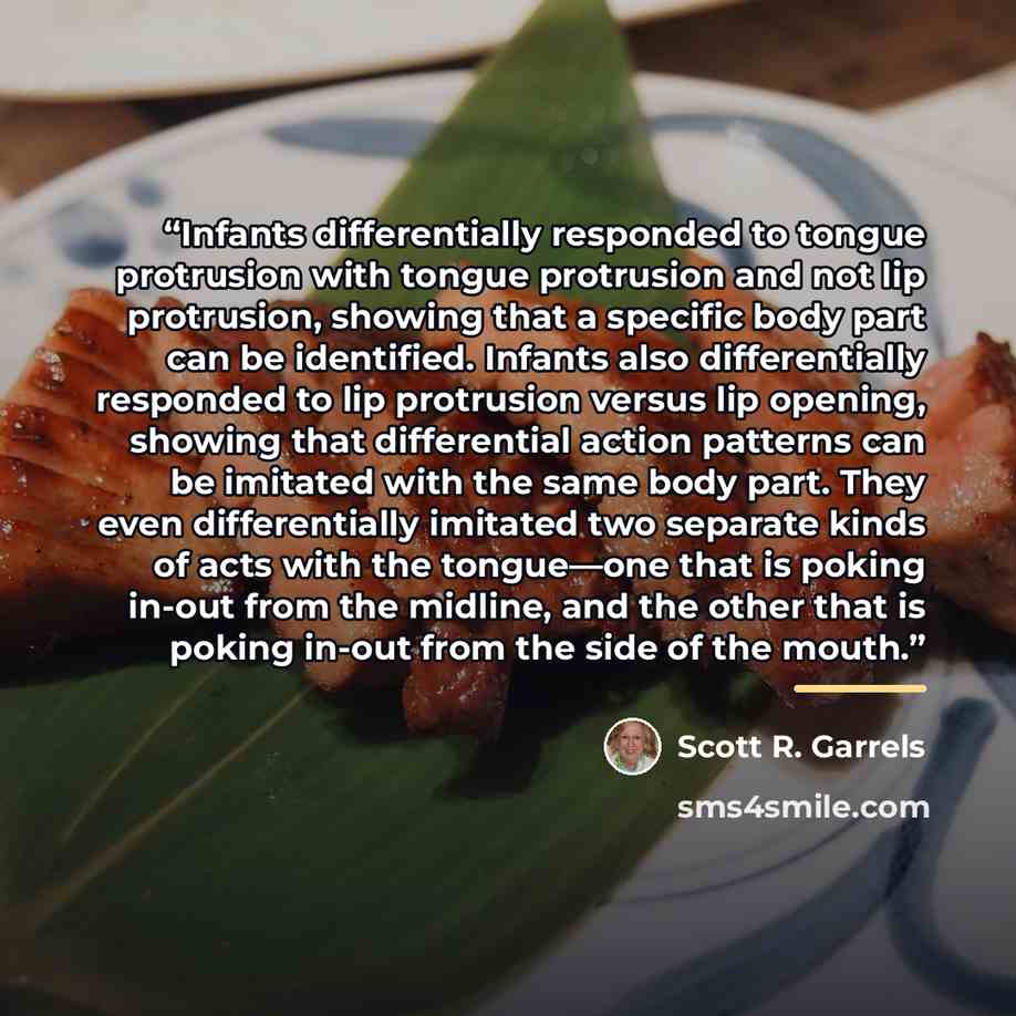 “Infants differentially responded to tongue protrusion with tongue protrusion and not lip protrusion, showing that a specific body part can be identified. Infants also differentially responded to lip protrusion versus lip opening, showing that differential action patterns can be imitated with the…” quote by Scott R. Garrels