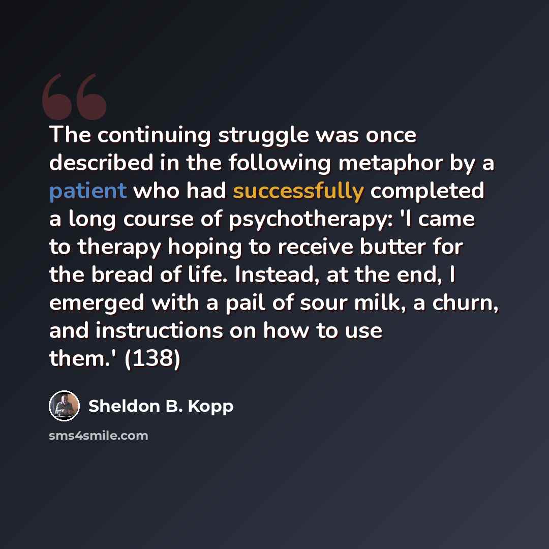 “The continuing struggle was once described in the following metaphor by a patient who had successfully completed a long course of psychotherapy: 'I came to therapy hoping to receive butter for the bread of life. Instead, at the end, I emerged with a pail of sour milk, a churn, and instructions on…” quote by Sheldon B. Kopp