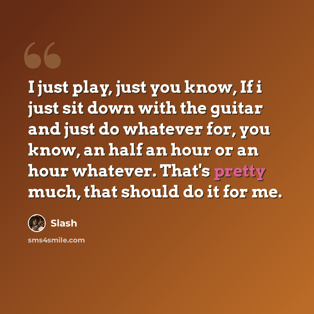 “I just play, just you know, If i just sit down with the guitar and just do whatever for, you know, an half an hour or an hour whatever. That's pretty much, that should do it for me.” quote by Slash