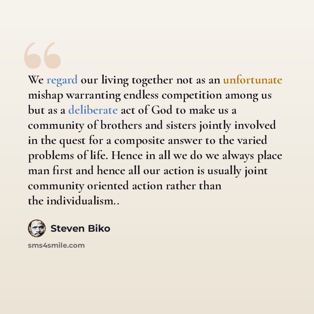 “We regard our living together not as an unfortunate mishap warranting endless competition among us but as a deliberate act of God to make us a community of brothers and sisters jointly involved in the quest for a composite answer to the varied problems of life. Hence in all we do we always place…” quote by Steven Biko