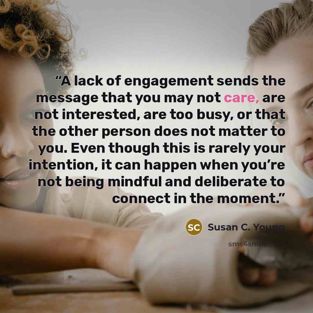 “A lack of engagement sends the message that you may not care, are not interested, are too busy, or that the other person does not matter to you. Even though this is rarely your intention, it can happen when you’re not being mindful and deliberate to connect in the moment.” quote by Susan C. Young