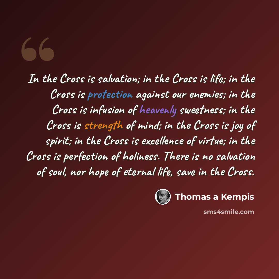 “In the Cross is salvation; in the Cross is life; in the Cross is protection against our enemies; in the Cross is infusion of heavenly sweetness; in the Cross is strength of mind; in the Cross is joy of spirit; in the Cross is excellence of virtue; in the Cross is perfection of holiness. There is…” quote by Thomas a Kempis
