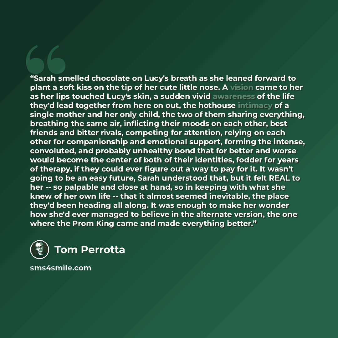 “Sarah smelled chocolate on Lucy's breath as she leaned forward to plant a soft kiss on the tip of her cute little nose. A vision came to her as her lips touched Lucy's skin, a sudden vivid awareness of the life they'd lead together from here on out, the hothouse intimacy of a single mother and her…” quote by Tom Perrotta