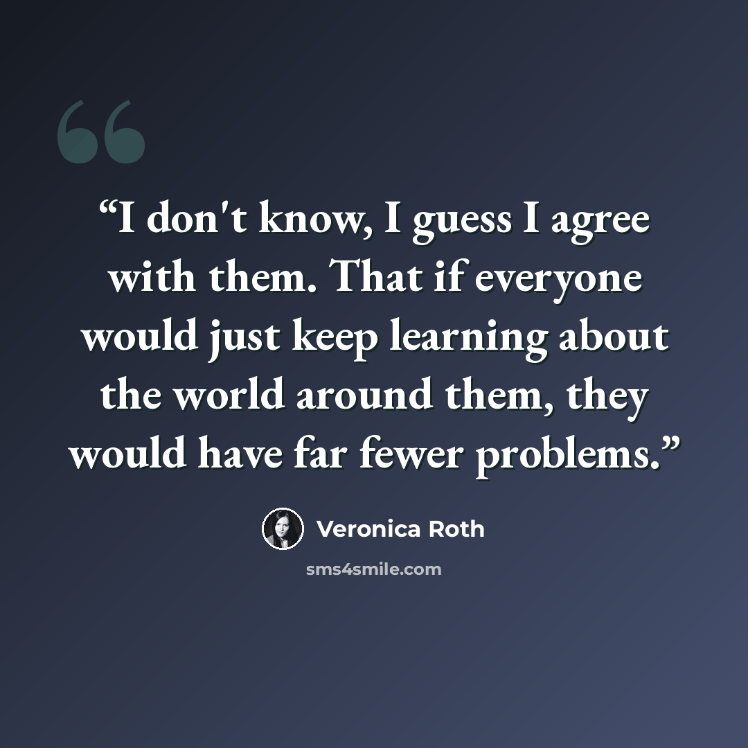 “I don't know, I guess I agree with them. That if everyone would just keep learning about the world around them, they would have far fewer problems.” quote by Veronica Roth