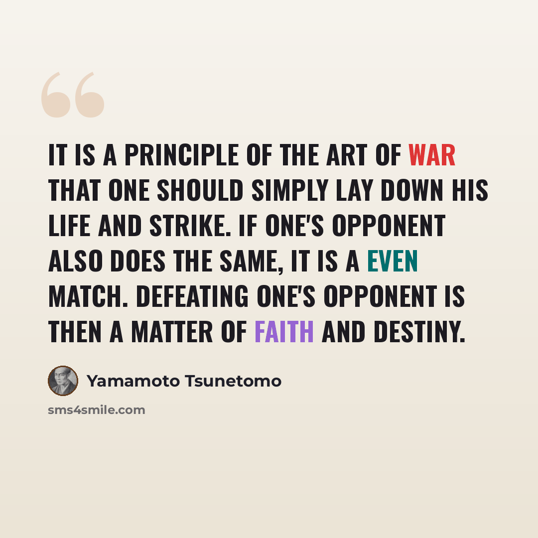 “It is a principle of the art of war that one should simply lay down his life and strike. If one's opponent also does the same, it is a even match. Defeating one's opponent is then a matter of faith and destiny.” quote by Yamamoto Tsunetomo