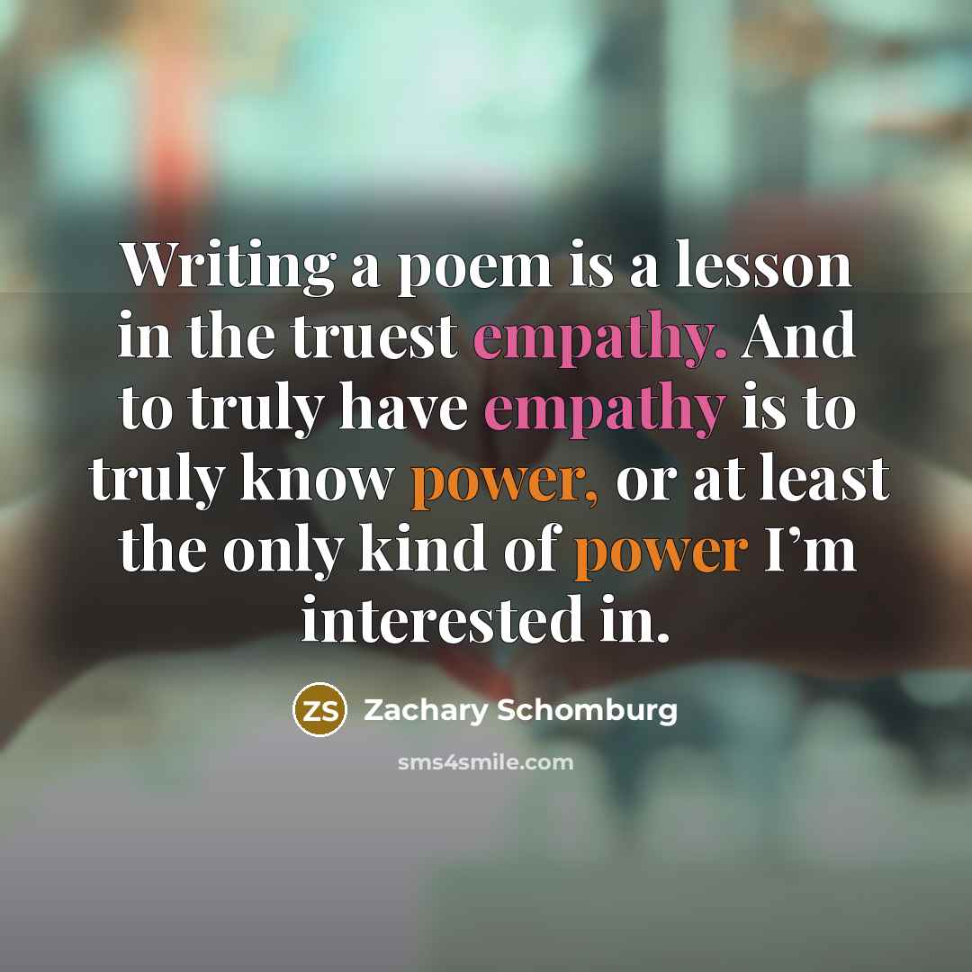 “Writing a poem is a lesson in the truest empathy. And to truly have empathy is to truly know power, or at least the only kind of power I’m interested in.” quote by Zachary Schomburg