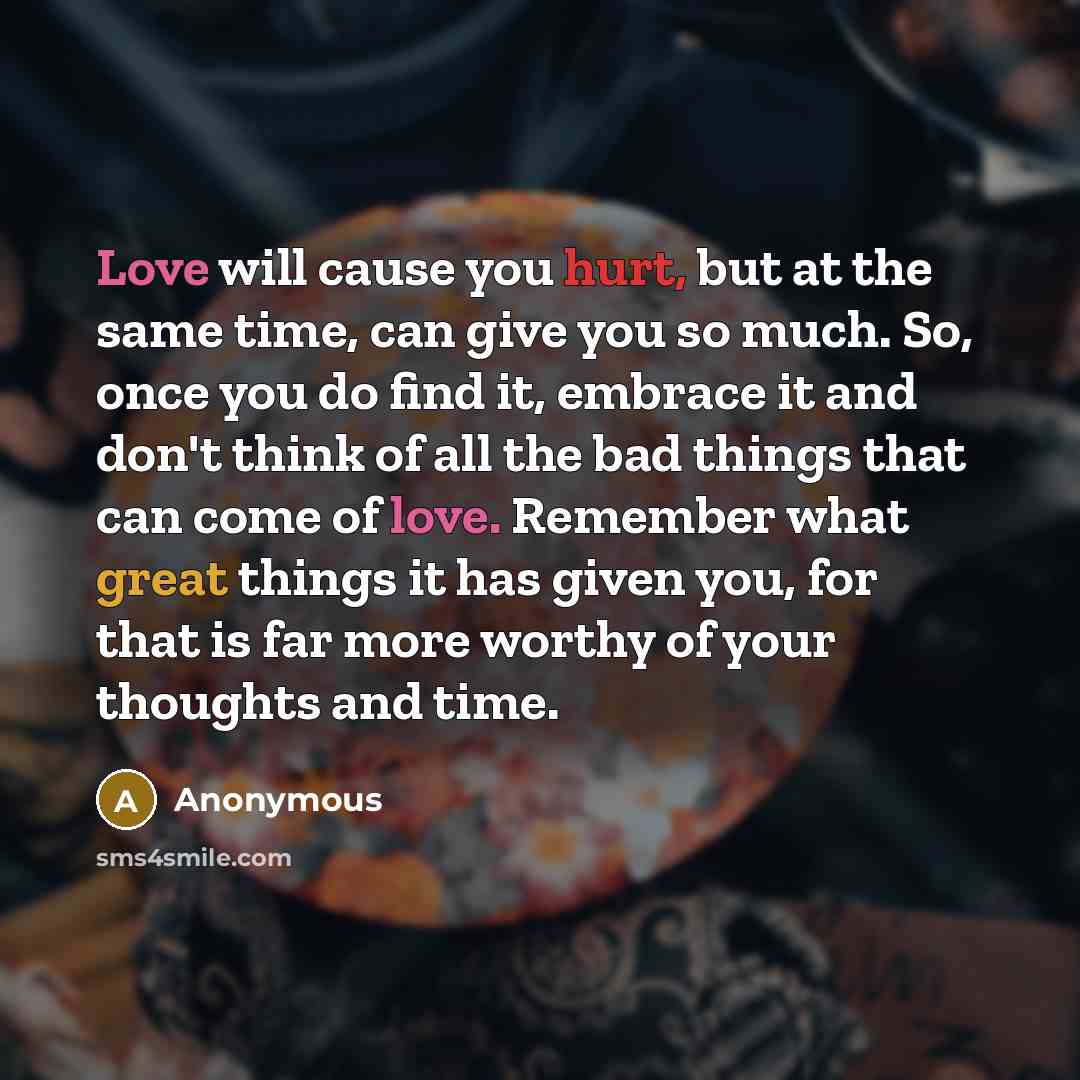 “Love will cause you hurt, but at the same time, can give you so much. So, once you do find it, embrace it and don't think of all the bad things that can come of love. Remember what great things it has given you, for that is far more worthy of your thoughts and time.” quote by Anonymous