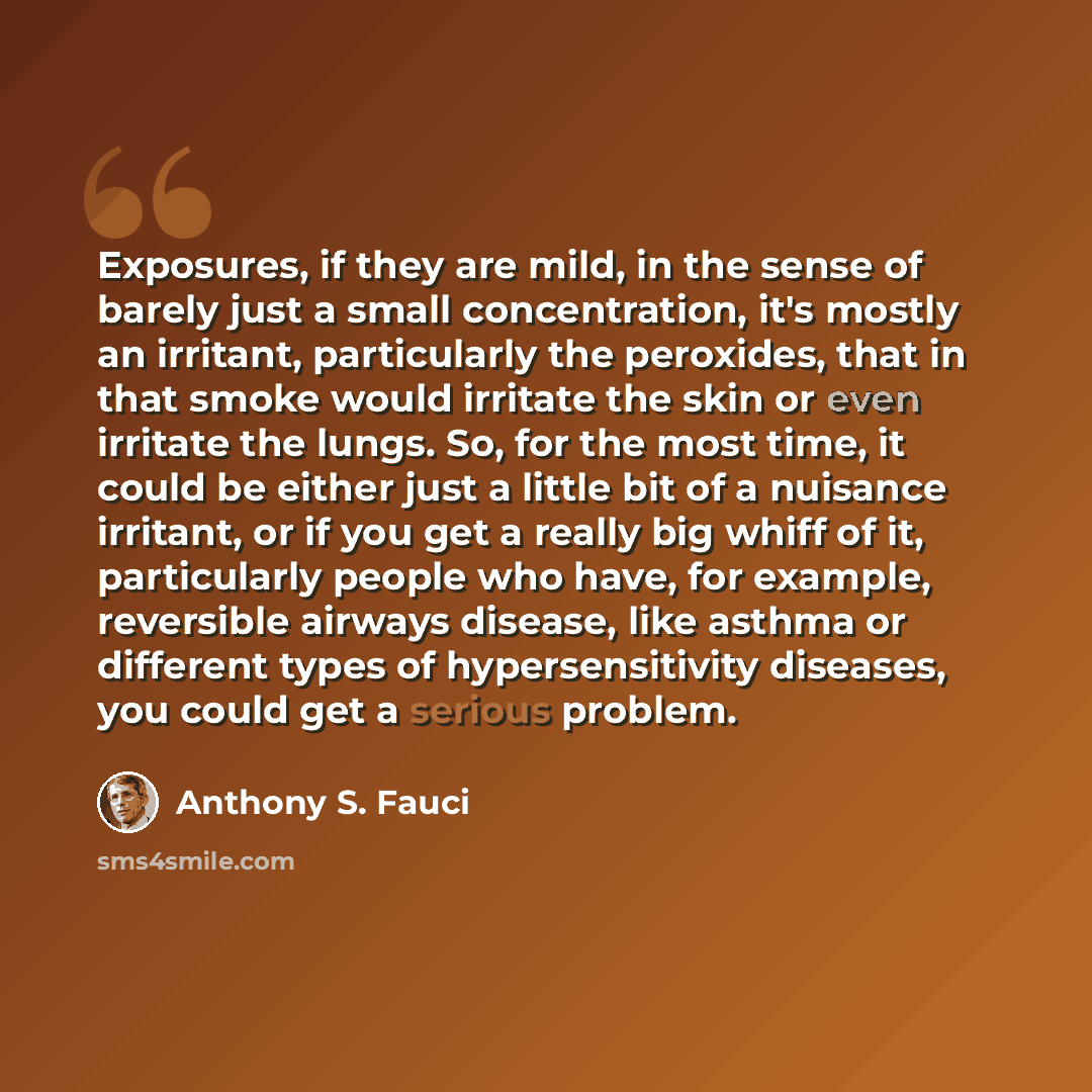 “Exposures, if they are mild, in the sense of barely just a small concentration, it's mostly an irritant, particularly the peroxides, that in that smoke would irritate the skin or even irritate the lungs. So, for the most time, it could be either just a little bit of a nuisance irritant, or if you…” quote by Anthony S. Fauci