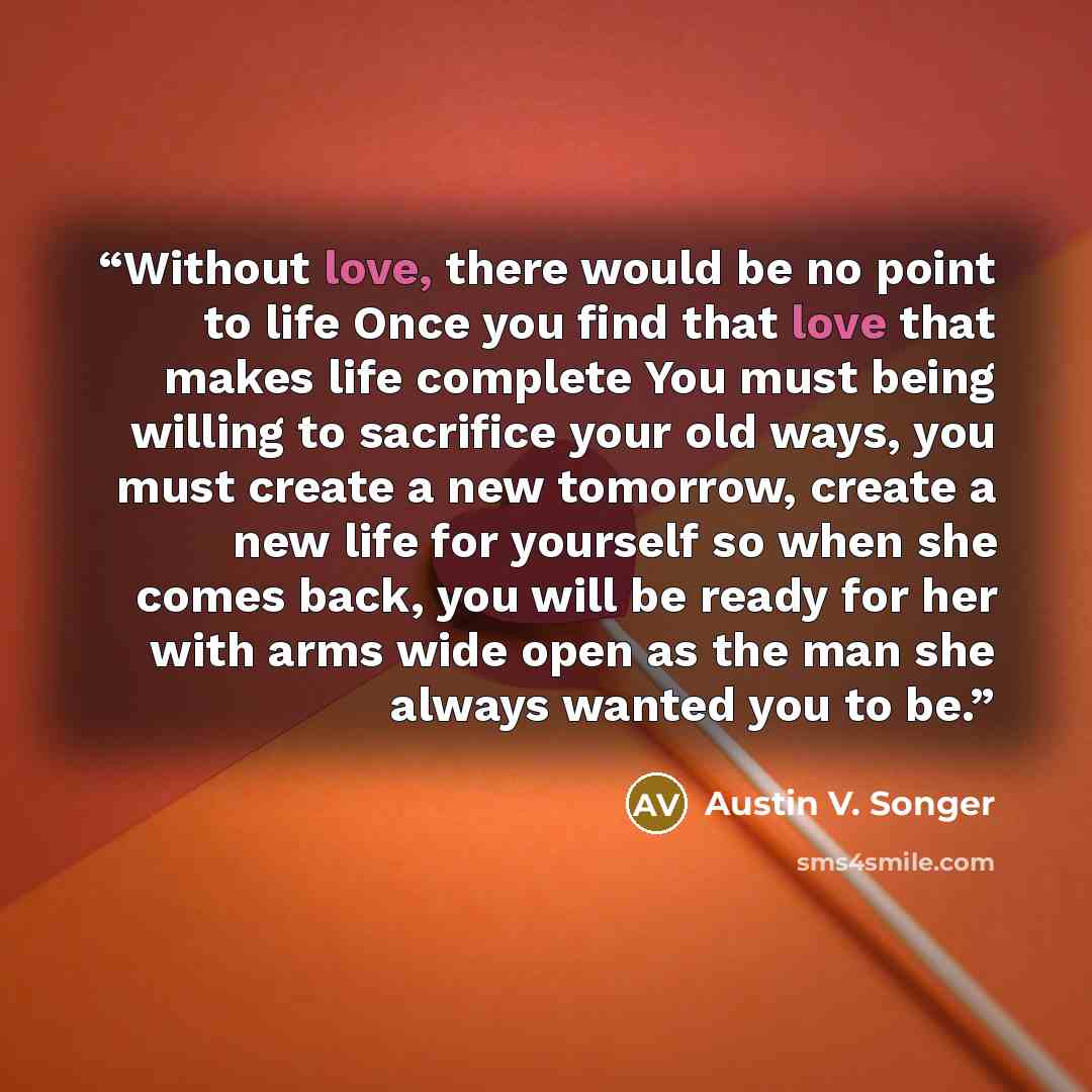 “Without love, there would be no point to life Once you find that love that makes life complete You must being willing to sacrifice your old ways, you must create a new tomorrow, create a new life for yourself so when she comes back, you will be ready for her with arms wide open as the man she…” quote by Austin V. Songer