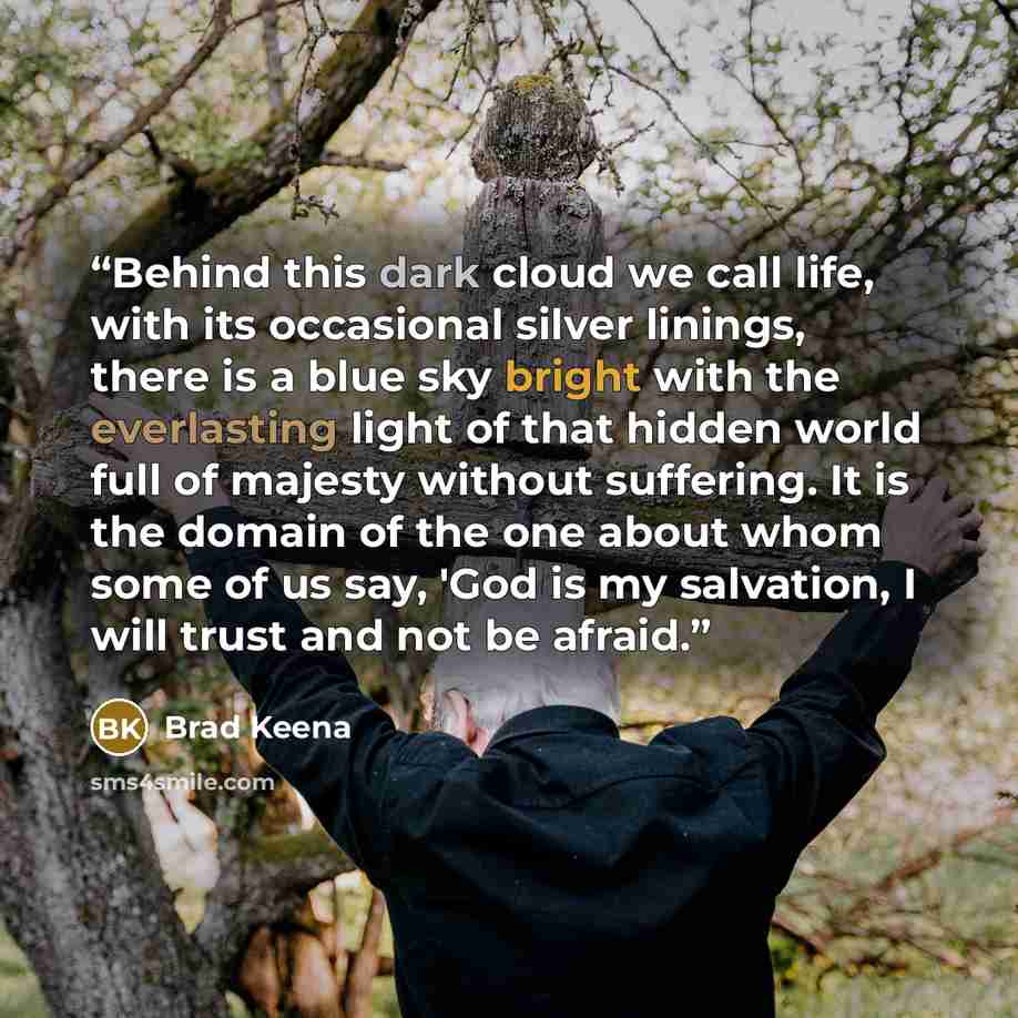 “Behind this dark cloud we call life, with its occasional silver linings, there is a blue sky bright with the everlasting light of that hidden world full of majesty without suffering. It is the domain of the one about whom some of us say, 'God is my salvation, I will trust and not be afraid.” quote by Brad Keena