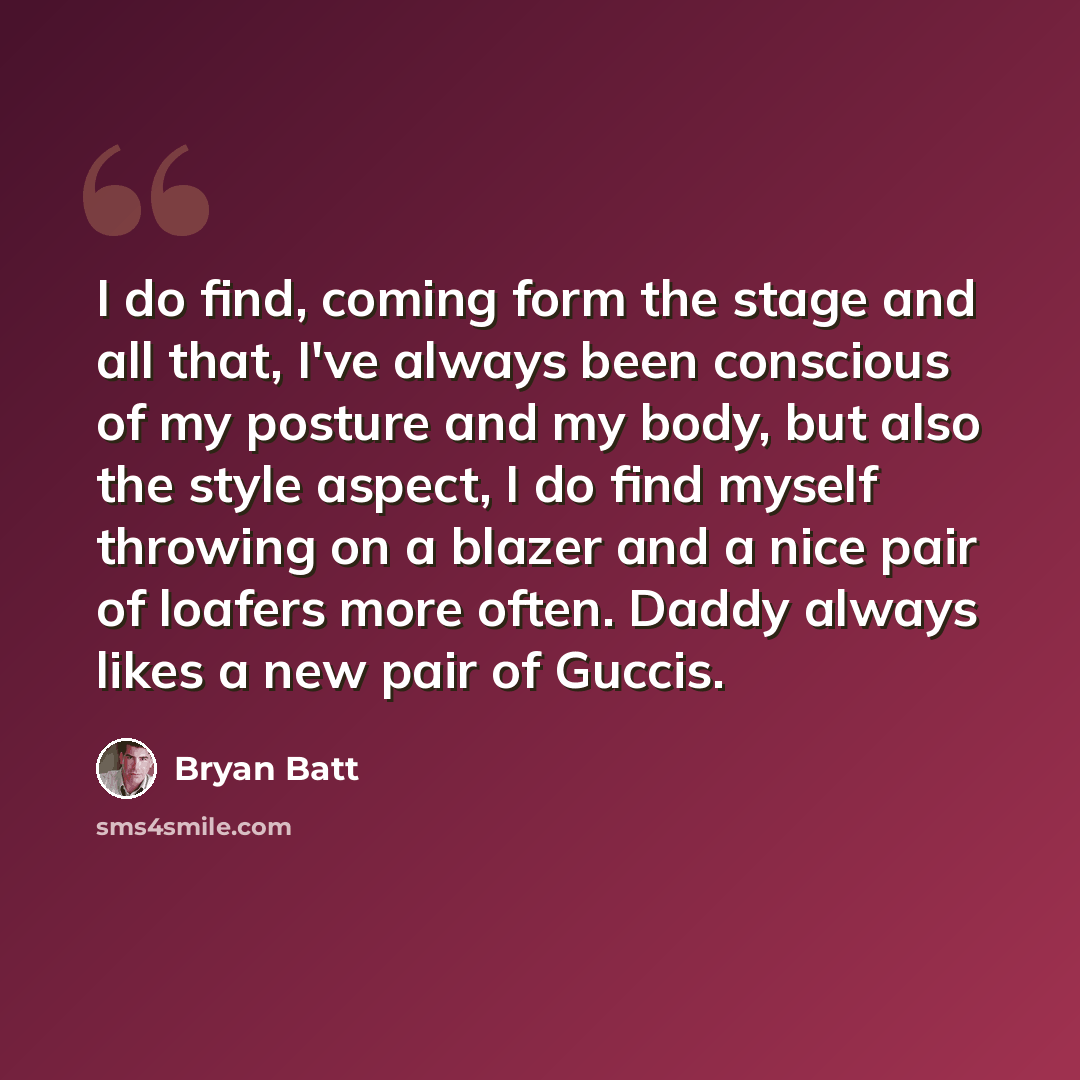 “I do find, coming form the stage and all that, I've always been conscious of my posture and my body, but also the style aspect, I do find myself throwing on a blazer and a nice pair of loafers more often. Daddy always likes a new pair of Guccis.” quote by Bryan Batt