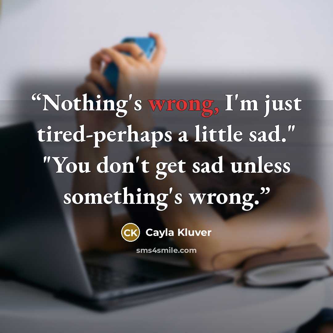 “Nothing's wrong, I'm just tired-perhaps a little sad." "You don't get sad unless something's wrong.” quote by Cayla Kluver