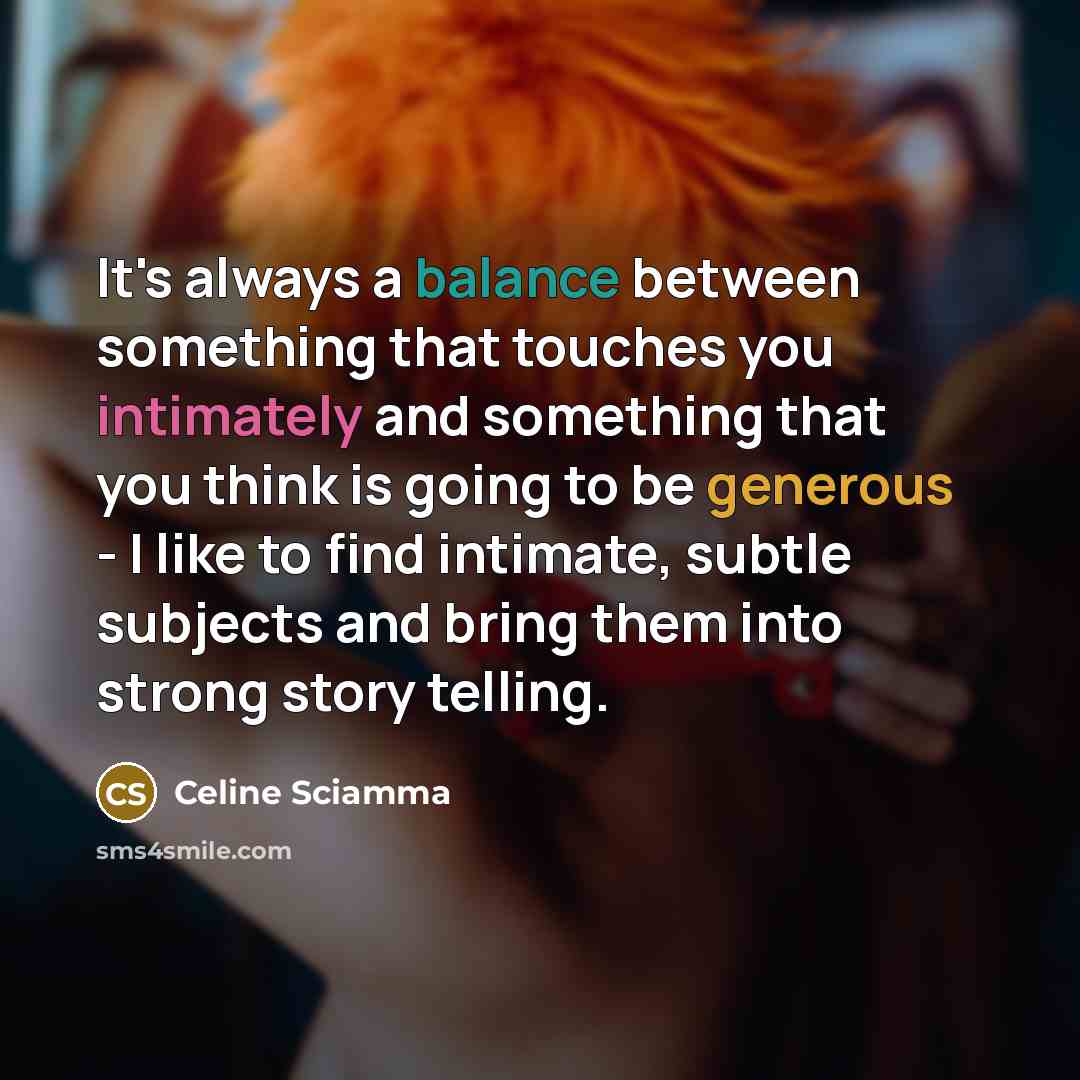 “It's always a balance between something that touches you intimately and something that you think is going to be generous - I like to find intimate, subtle subjects and bring them into strong story telling.” quote by Celine Sciamma
