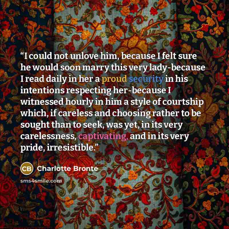 “I could not unlove him, because I felt sure he would soon marry this very lady-because I read daily in her a proud security in his intentions respecting her-because I witnessed hourly in him a style of courtship which, if careless and choosing rather to be sought than to seek, was yet, in its very…” quote by Charlotte Brontë