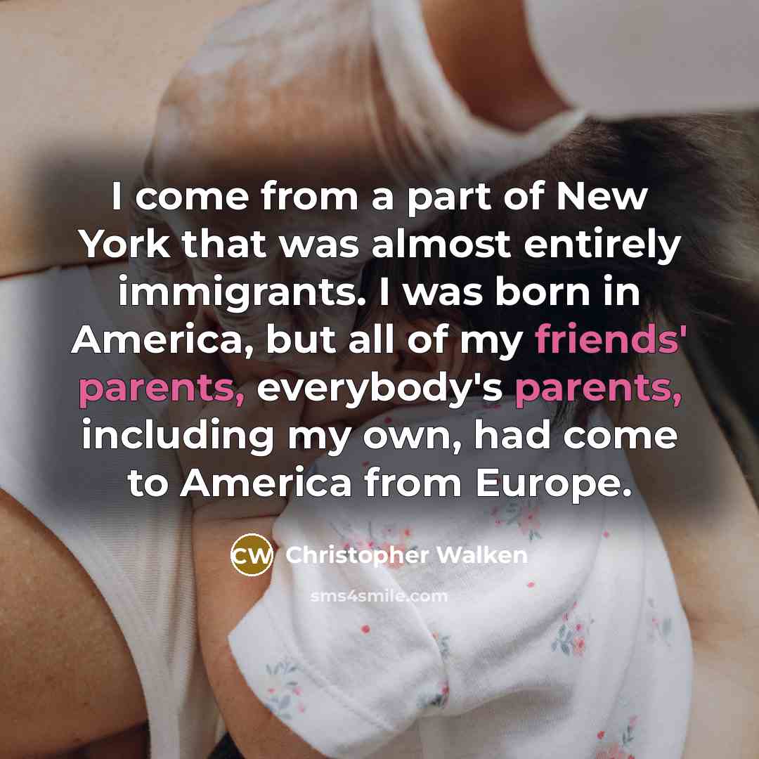 “I come from a part of New York that was almost entirely immigrants. I was born in America, but all of my friends' parents, everybody's parents, including my own, had come to America from Europe.” quote by Christopher Walken