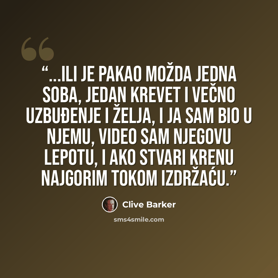 “...Ili je pakao možda jedna soba, jedan krevet i večno uzbuđenje i želja, i ja sam bio u njemu, video sam njegovu lepotu, i ako stvari krenu najgorim tokom izdržaću.” quote by Clive Barker