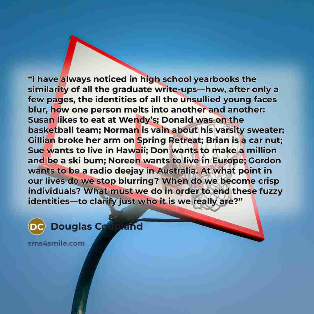 “I have always noticed in high school yearbooks the similarity of all the graduate write-ups—how, after only a few pages, the identities of all the unsullied young faces blur, how one person melts into another and another: Susan likes to eat at Wendy’s; Donald was on the basketball team; Norman is…” quote by Douglas Coupland