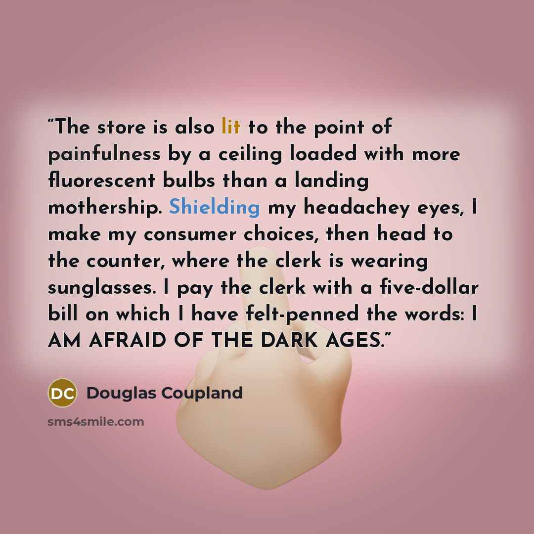“The store is also lit to the point of painfulness by a ceiling loaded with more fluorescent bulbs than a landing mothership. Shielding my headachey eyes, I make my consumer choices, then head to the counter, where the clerk is wearing sunglasses. I pay the clerk with a five-dollar bill on which I…” quote by Douglas Coupland
