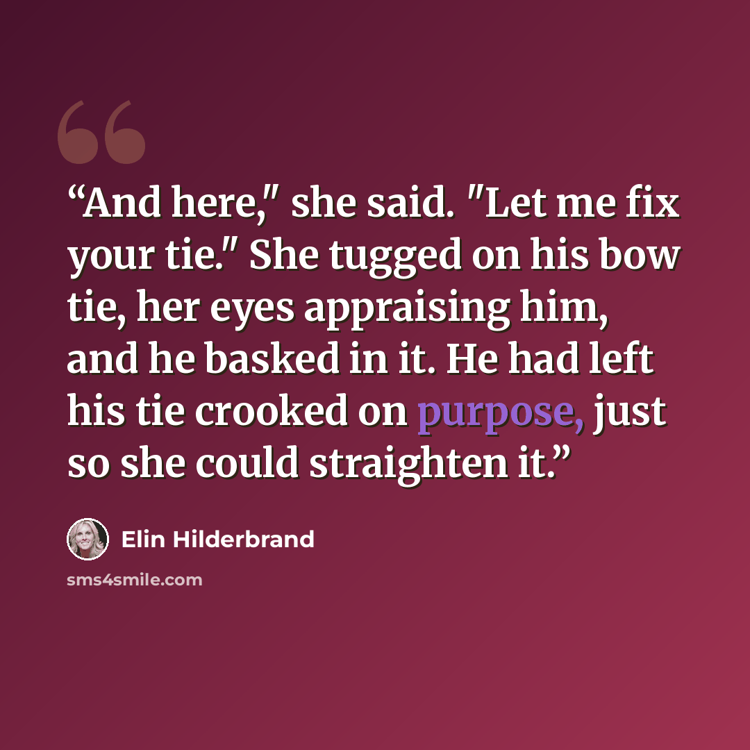 “And here," she said. "Let me fix your tie." She tugged on his bow tie, her eyes appraising him, and he basked in it. He had left his tie crooked on purpose, just so she could straighten it.” quote by Elin Hilderbrand