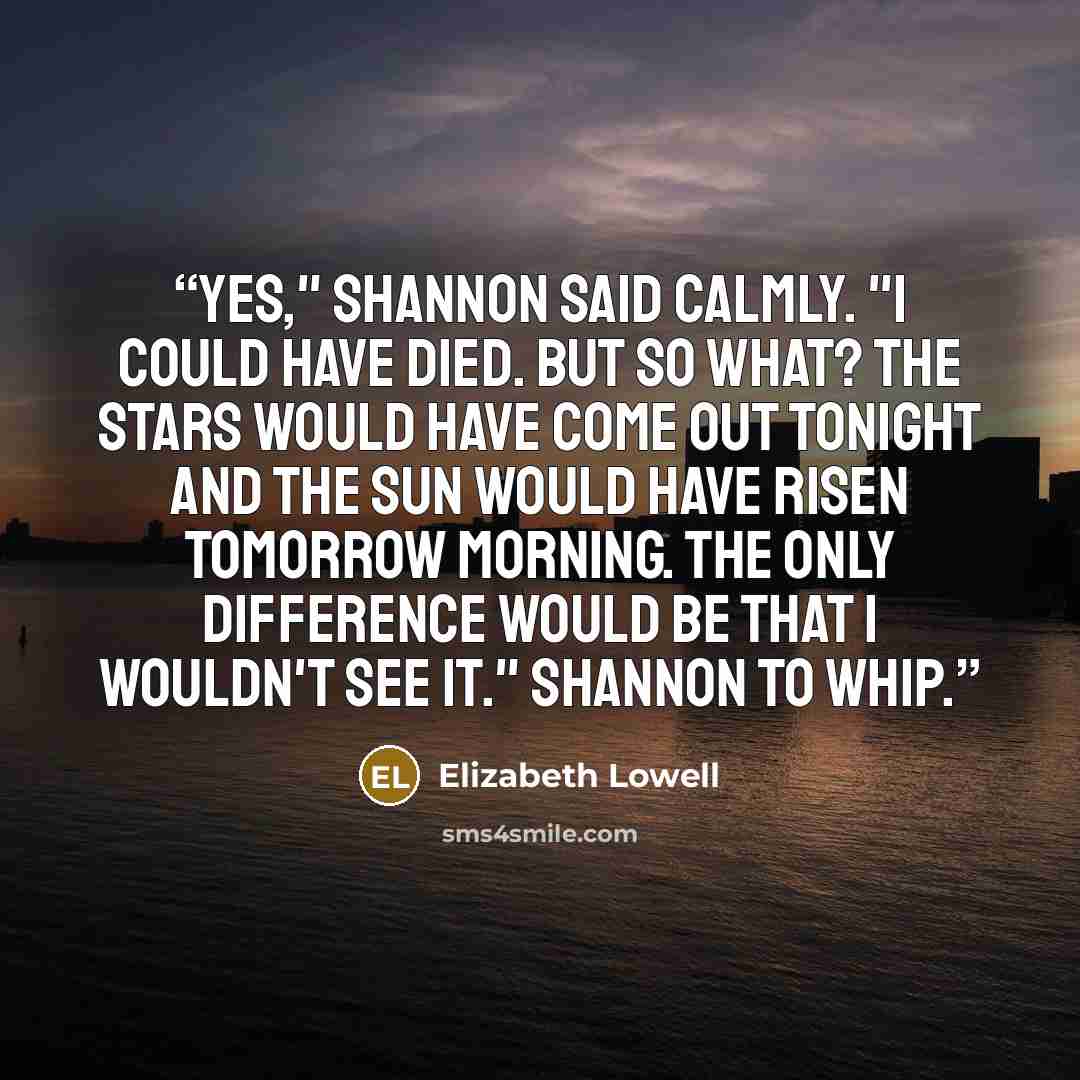 “Yes," Shannon said calmly. "I could have died. But so what? The stars would have come out tonight and the sun would have risen tomorrow morning. The only difference would be that I wouldn't see it." Shannon to Whip.” quote by Elizabeth Lowell