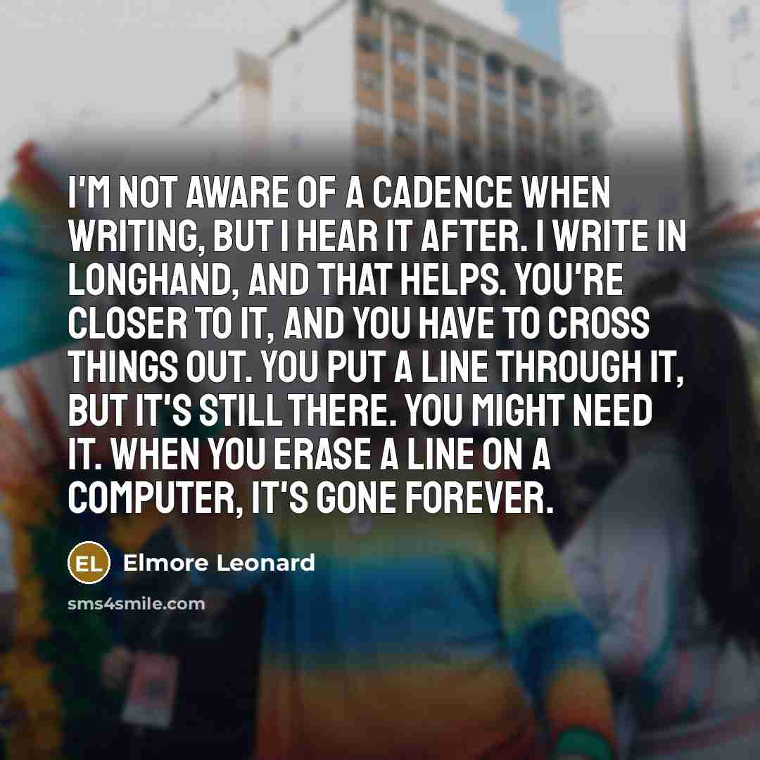 “I'm not aware of a cadence when writing, but I hear it after. I write in longhand, and that helps. You're closer to it, and you have to cross things out. You put a line through it, but it's still there. You might need it. When you erase a line on a computer, it's gone forever.” quote by Elmore Leonard