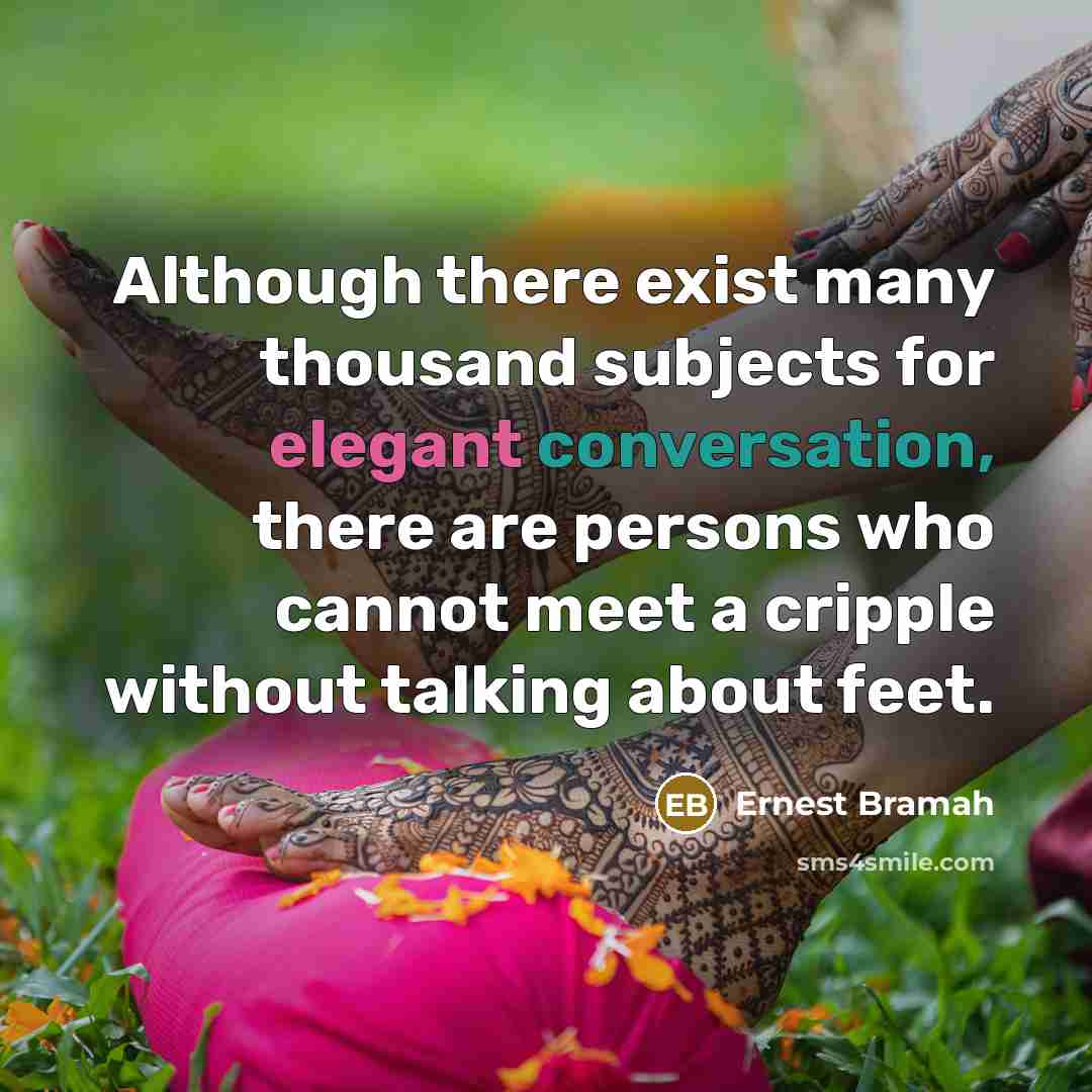 “Although there exist many thousand subjects for elegant conversation, there are persons who cannot meet a cripple without talking about feet.” quote by Ernest Bramah
