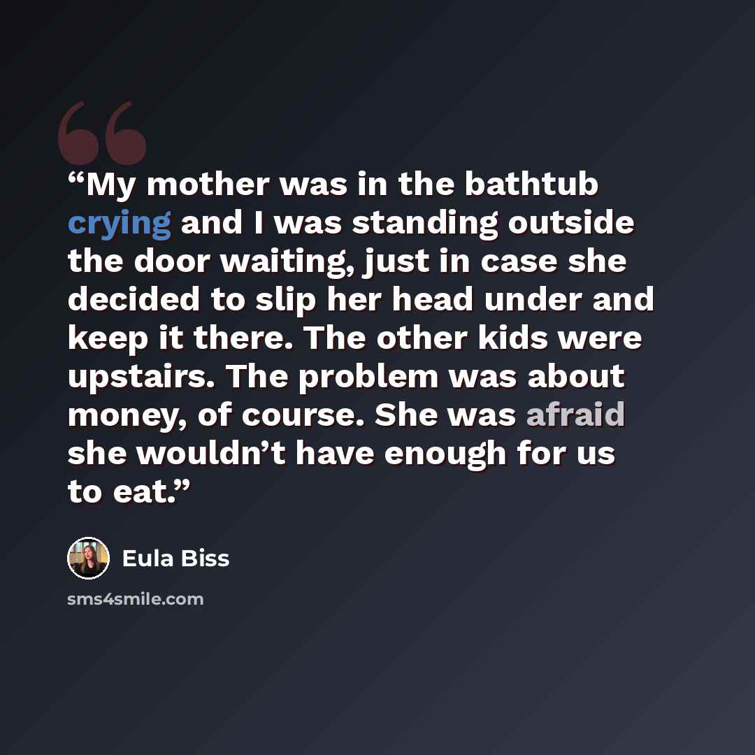“My mother was in the bathtub crying and I was standing outside the door waiting, just in case she decided to slip her head under and keep it there. The other kids were upstairs. The problem was about money, of course. She was afraid she wouldn’t have enough for us to eat.” quote by Eula Biss