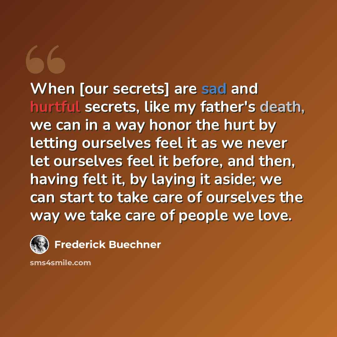 “When [our secrets] are sad and hurtful secrets, like my father's death, we can in a way honor the hurt by letting ourselves feel it as we never let ourselves feel it before, and then, having felt it, by laying it aside; we can start to take care of ourselves the way we take care of people we love.” quote by Frederick Buechner