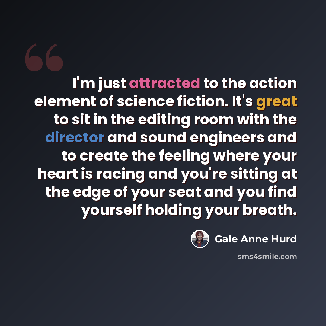 “I'm just attracted to the action element of science fiction. It's great to sit in the editing room with the director and sound engineers and to create the feeling where your heart is racing and you're sitting at the edge of your seat and you find yourself holding your breath.” quote by Gale Anne Hurd