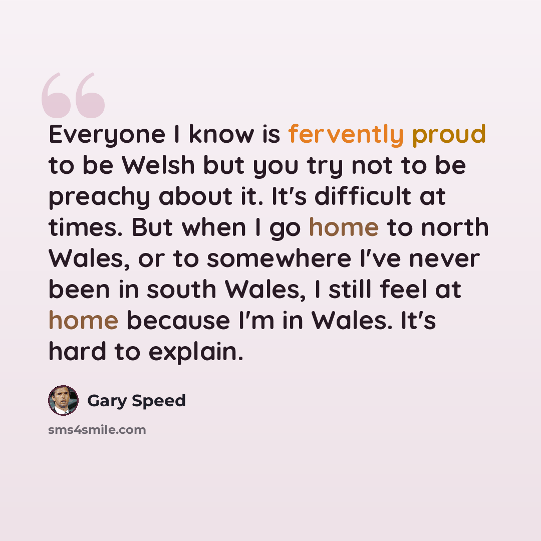 “Everyone I know is fervently proud to be Welsh but you try not to be preachy about it. It's difficult at times. But when I go home to north Wales, or to somewhere I've never been in south Wales, I still feel at home because I'm in Wales. It's hard to explain.” quote by Gary Speed