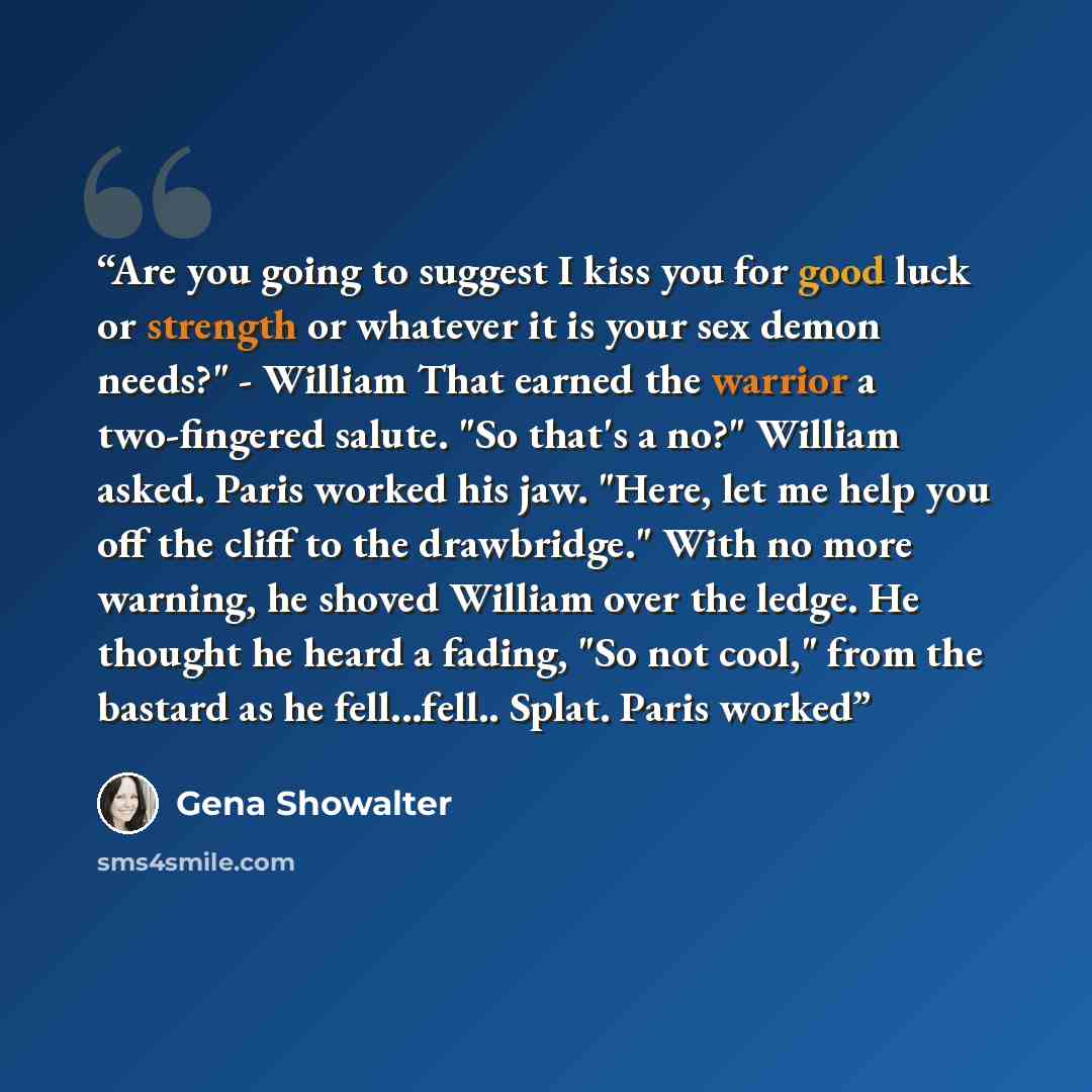 “Are you going to suggest I kiss you for good luck or strength or whatever it is your sex demon needs?" - William That earned the warrior a two-fingered salute. "So that's a no?" William asked. Paris worked his jaw. "Here, let me help you off the cliff to the drawbridge." With no more warning, he…” quote by Gena Showalter
