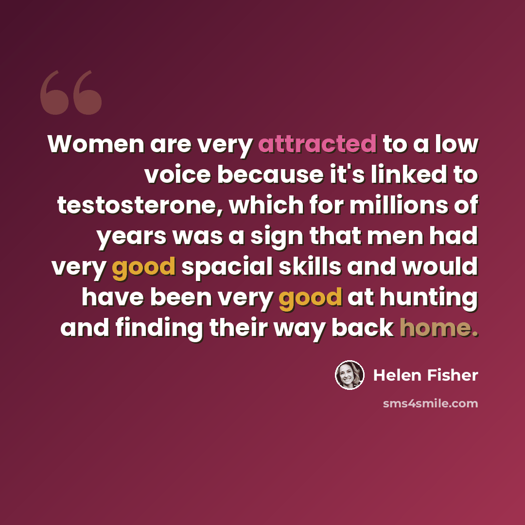“Women are very attracted to a low voice because it's linked to testosterone, which for millions of years was a sign that men had very good spacial skills and would have been very good at hunting and finding their way back home.” quote by Helen Fisher