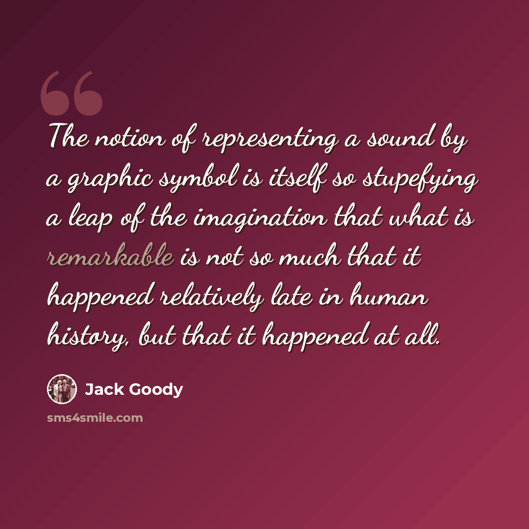 “The notion of representing a sound by a graphic symbol is itself so stupefying a leap of the imagination that what is remarkable is not so much that it happened relatively late in human history, but that it happened at all.” quote by Jack Goody