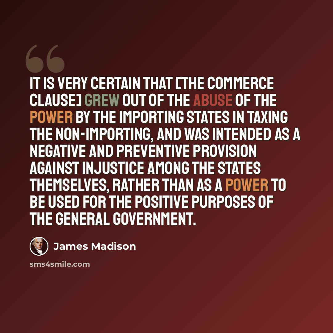 “It is very certain that [the commerce clause] grew out of the abuse of the power by the importing States in taxing the non-importing, and was intended as a negative and preventive provision against injustice among the States themselves, rather than as a power to be used for the positive purposes…” quote by James Madison