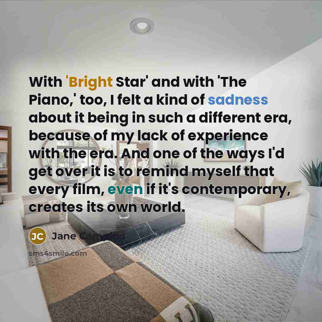 “With 'Bright Star' and with 'The Piano,' too, I felt a kind of sadness about it being in such a different era, because of my lack of experience with the era. And one of the ways I'd get over it is to remind myself that every film, even if it's contemporary, creates its own world.” quote by Jane Campion