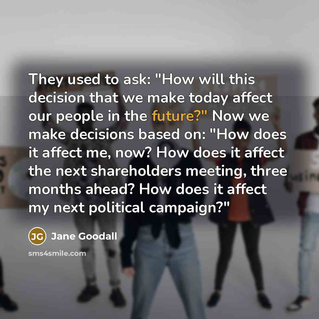“They used to ask: "How will this decision that we make today affect our people in the future?" Now we make decisions based on: "How does it affect me, now? How does it affect the next shareholders meeting, three months ahead? How does it affect my next political campaign?"” quote by Jane Goodall