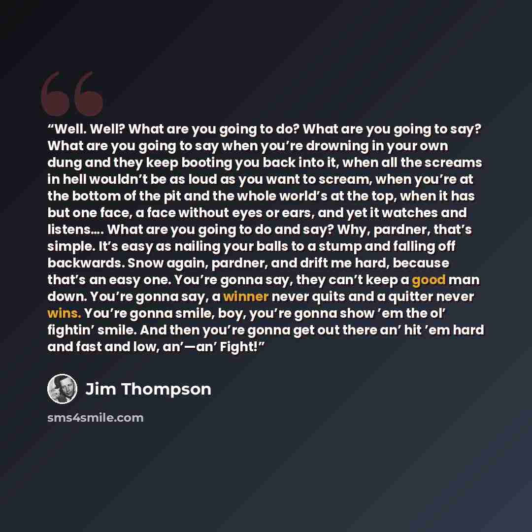 “Well. Well? What are you going to do? What are you going to say? What are you going to say when you’re drowning in your own dung and they keep booting you back into it, when all the screams in hell wouldn’t be as loud as you want to scream, when you’re at the bottom of the pit and the whole…” quote by Jim Thompson