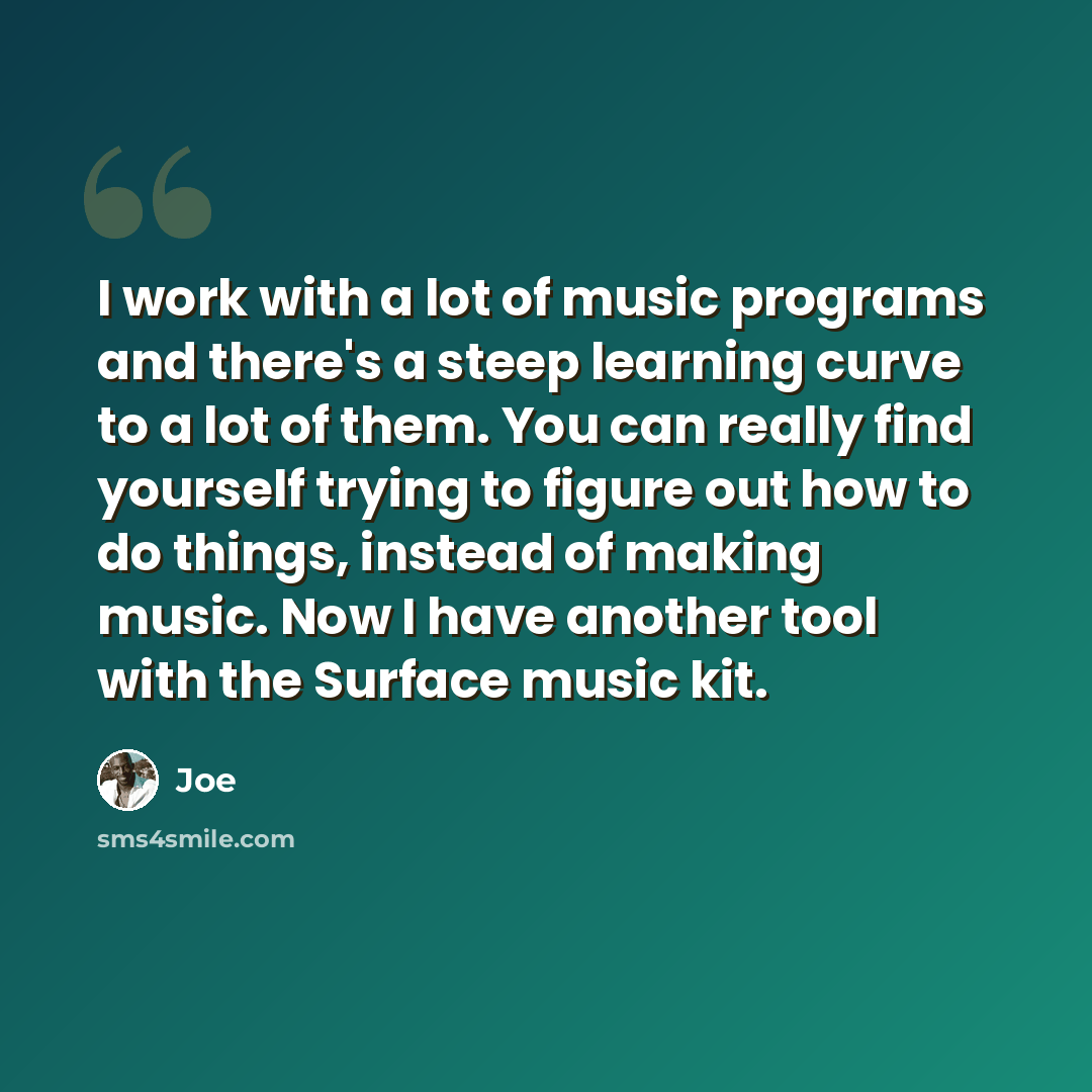 “I work with a lot of music programs and there's a steep learning curve to a lot of them. You can really find yourself trying to figure out how to do things, instead of making music. Now I have another tool with the Surface music kit.” quote by Joe
