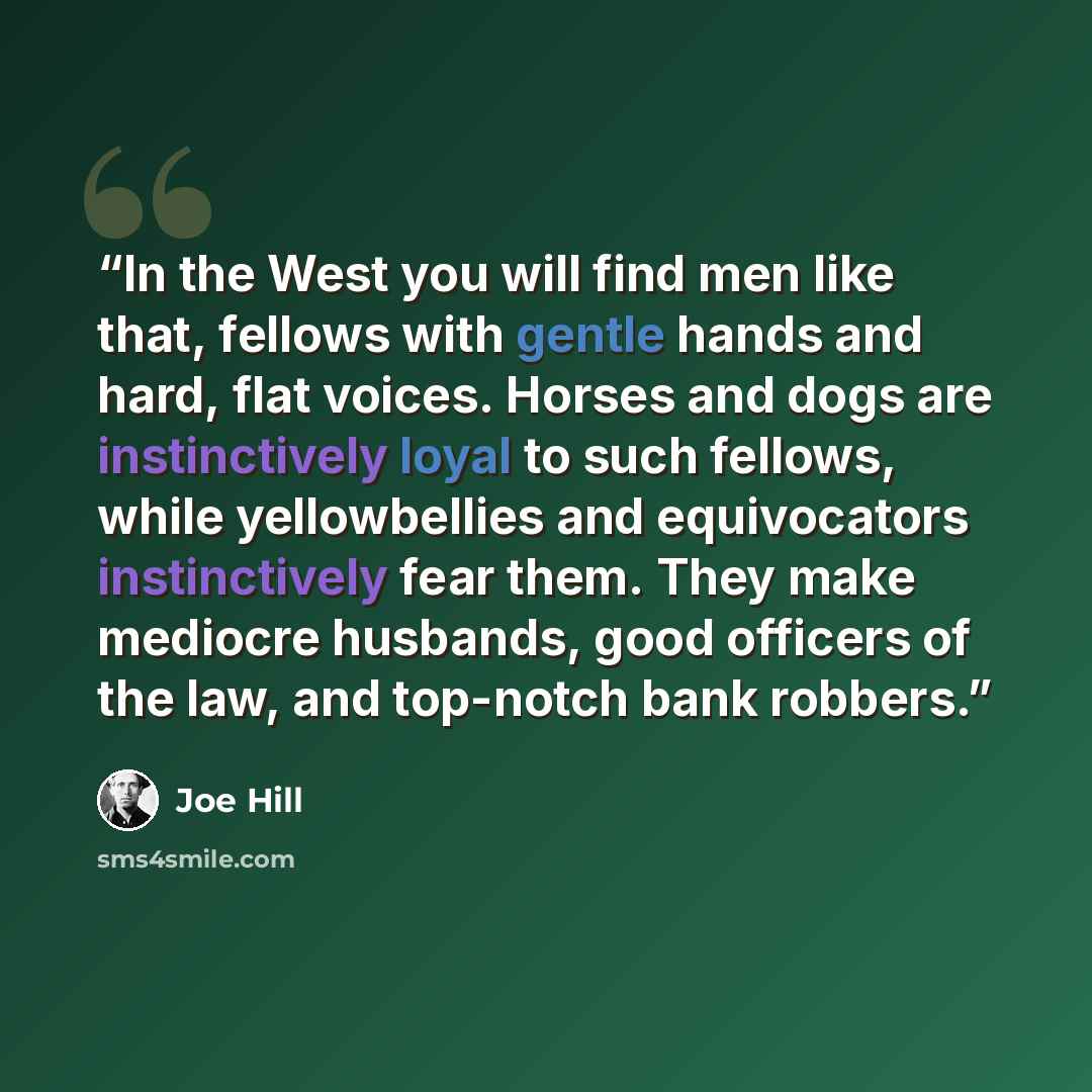 “In the West you will find men like that, fellows with gentle hands and hard, flat voices. Horses and dogs are instinctively loyal to such fellows, while yellowbellies and equivocators instinctively fear them. They make mediocre husbands, good officers of the law, and top-notch bank robbers.” quote by Joe Hill