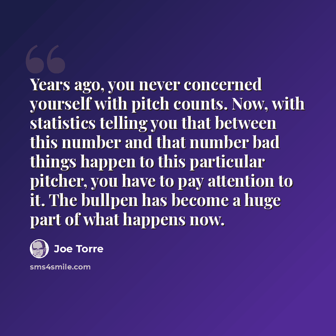 “Years ago, you never concerned yourself with pitch counts. Now, with statistics telling you that between this number and that number bad things happen to this particular pitcher, you have to pay attention to it. The bullpen has become a huge part of what happens now.” quote by Joe Torre