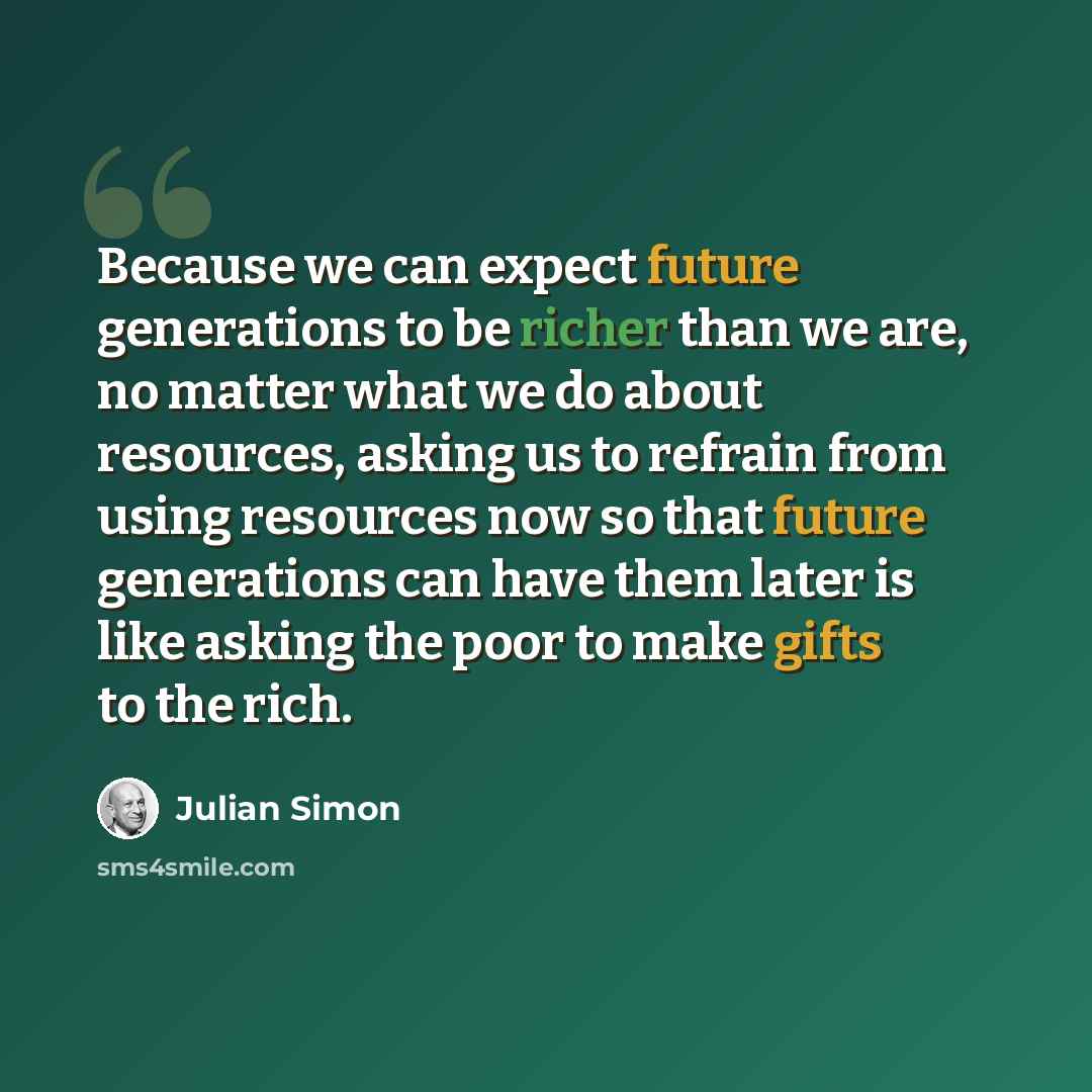 “Because we can expect future generations to be richer than we are, no matter what we do about resources, asking us to refrain from using resources now so that future generations can have them later is like asking the poor to make gifts to the rich.” quote by Julian Simon