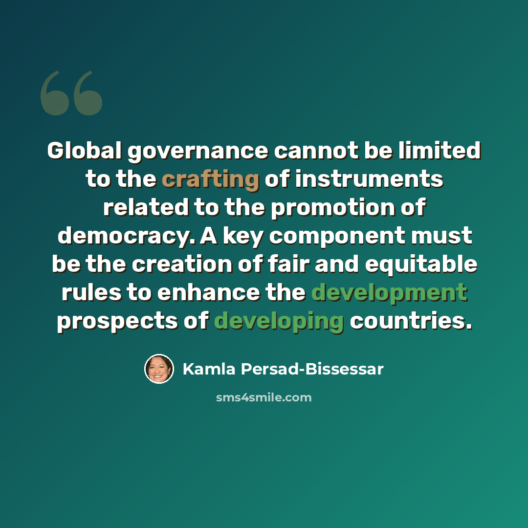 “Global governance cannot be limited to the crafting of instruments related to the promotion of democracy. A key component must be the creation of fair and equitable rules to enhance the development prospects of developing countries.” quote by Kamla Persad-Bissessar